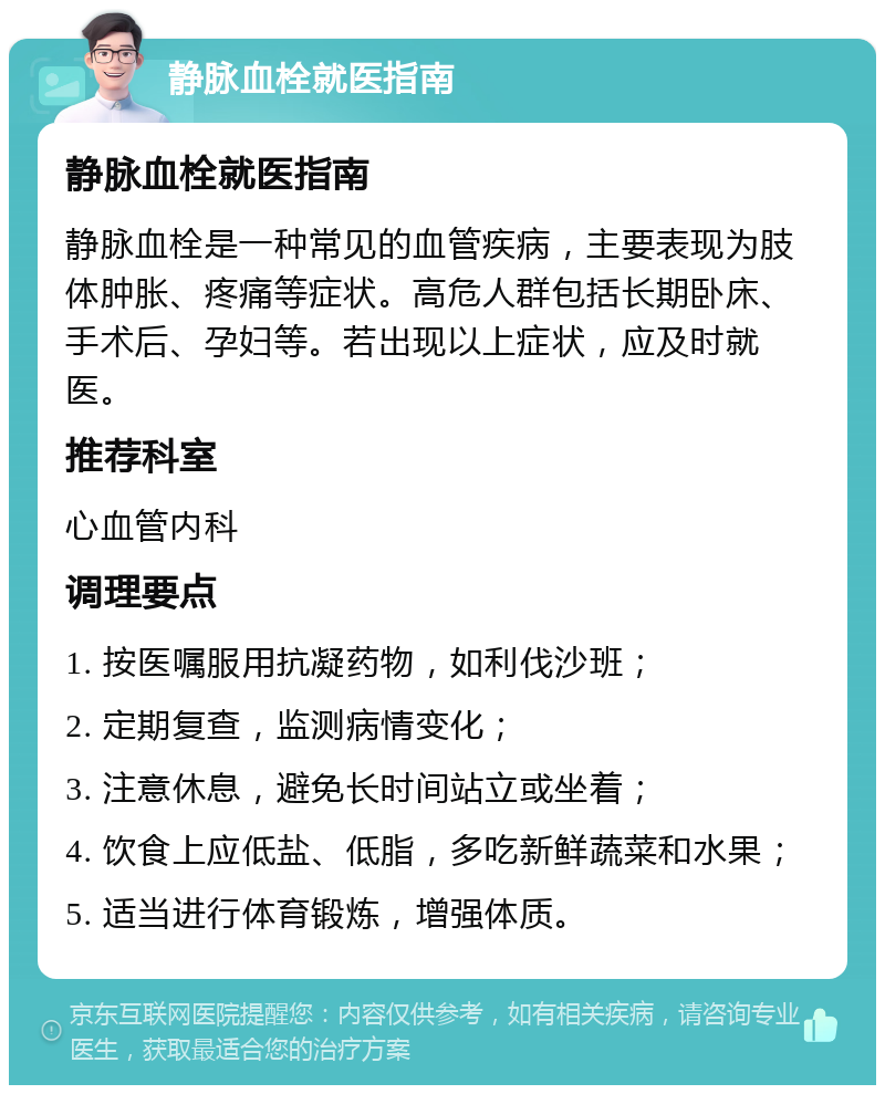 静脉血栓就医指南 静脉血栓就医指南 静脉血栓是一种常见的血管疾病，主要表现为肢体肿胀、疼痛等症状。高危人群包括长期卧床、手术后、孕妇等。若出现以上症状，应及时就医。 推荐科室 心血管内科 调理要点 1. 按医嘱服用抗凝药物，如利伐沙班； 2. 定期复查，监测病情变化； 3. 注意休息，避免长时间站立或坐着； 4. 饮食上应低盐、低脂，多吃新鲜蔬菜和水果； 5. 适当进行体育锻炼，增强体质。