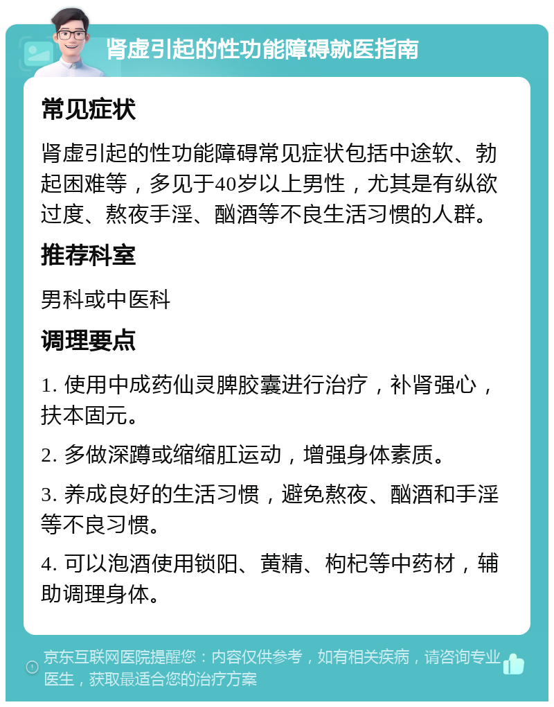 肾虚引起的性功能障碍就医指南 常见症状 肾虚引起的性功能障碍常见症状包括中途软、勃起困难等，多见于40岁以上男性，尤其是有纵欲过度、熬夜手淫、酗酒等不良生活习惯的人群。 推荐科室 男科或中医科 调理要点 1. 使用中成药仙灵脾胶囊进行治疗，补肾强心，扶本固元。 2. 多做深蹲或缩缩肛运动，增强身体素质。 3. 养成良好的生活习惯，避免熬夜、酗酒和手淫等不良习惯。 4. 可以泡酒使用锁阳、黄精、枸杞等中药材，辅助调理身体。