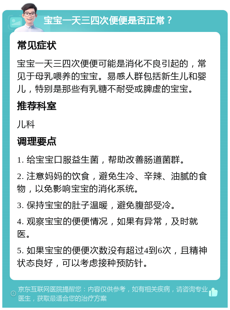 宝宝一天三四次便便是否正常？ 常见症状 宝宝一天三四次便便可能是消化不良引起的，常见于母乳喂养的宝宝。易感人群包括新生儿和婴儿，特别是那些有乳糖不耐受或脾虚的宝宝。 推荐科室 儿科 调理要点 1. 给宝宝口服益生菌，帮助改善肠道菌群。 2. 注意妈妈的饮食，避免生冷、辛辣、油腻的食物，以免影响宝宝的消化系统。 3. 保持宝宝的肚子温暖，避免腹部受冷。 4. 观察宝宝的便便情况，如果有异常，及时就医。 5. 如果宝宝的便便次数没有超过4到6次，且精神状态良好，可以考虑接种预防针。