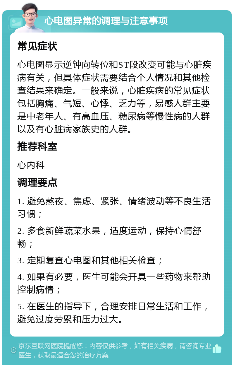 心电图异常的调理与注意事项 常见症状 心电图显示逆钟向转位和ST段改变可能与心脏疾病有关，但具体症状需要结合个人情况和其他检查结果来确定。一般来说，心脏疾病的常见症状包括胸痛、气短、心悸、乏力等，易感人群主要是中老年人、有高血压、糖尿病等慢性病的人群以及有心脏病家族史的人群。 推荐科室 心内科 调理要点 1. 避免熬夜、焦虑、紧张、情绪波动等不良生活习惯； 2. 多食新鲜蔬菜水果，适度运动，保持心情舒畅； 3. 定期复查心电图和其他相关检查； 4. 如果有必要，医生可能会开具一些药物来帮助控制病情； 5. 在医生的指导下，合理安排日常生活和工作，避免过度劳累和压力过大。