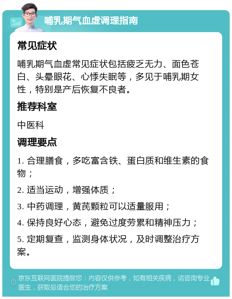 哺乳期气血虚调理指南 常见症状 哺乳期气血虚常见症状包括疲乏无力、面色苍白、头晕眼花、心悸失眠等，多见于哺乳期女性，特别是产后恢复不良者。 推荐科室 中医科 调理要点 1. 合理膳食，多吃富含铁、蛋白质和维生素的食物； 2. 适当运动，增强体质； 3. 中药调理，黄芪颗粒可以适量服用； 4. 保持良好心态，避免过度劳累和精神压力； 5. 定期复查，监测身体状况，及时调整治疗方案。