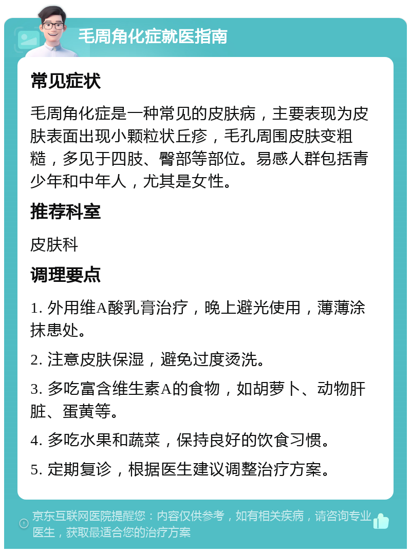 毛周角化症就医指南 常见症状 毛周角化症是一种常见的皮肤病，主要表现为皮肤表面出现小颗粒状丘疹，毛孔周围皮肤变粗糙，多见于四肢、臀部等部位。易感人群包括青少年和中年人，尤其是女性。 推荐科室 皮肤科 调理要点 1. 外用维A酸乳膏治疗，晚上避光使用，薄薄涂抹患处。 2. 注意皮肤保湿，避免过度烫洗。 3. 多吃富含维生素A的食物，如胡萝卜、动物肝脏、蛋黄等。 4. 多吃水果和蔬菜，保持良好的饮食习惯。 5. 定期复诊，根据医生建议调整治疗方案。