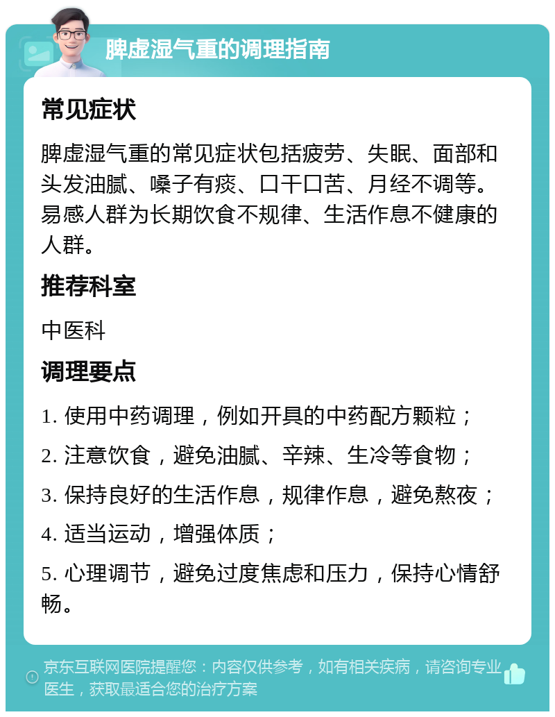 脾虚湿气重的调理指南 常见症状 脾虚湿气重的常见症状包括疲劳、失眠、面部和头发油腻、嗓子有痰、口干口苦、月经不调等。易感人群为长期饮食不规律、生活作息不健康的人群。 推荐科室 中医科 调理要点 1. 使用中药调理，例如开具的中药配方颗粒； 2. 注意饮食，避免油腻、辛辣、生冷等食物； 3. 保持良好的生活作息，规律作息，避免熬夜； 4. 适当运动，增强体质； 5. 心理调节，避免过度焦虑和压力，保持心情舒畅。