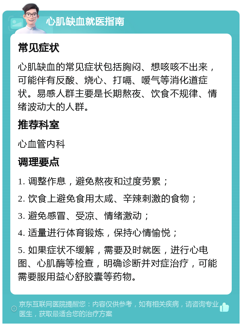 心肌缺血就医指南 常见症状 心肌缺血的常见症状包括胸闷、想咳咳不出来，可能伴有反酸、烧心、打嗝、嗳气等消化道症状。易感人群主要是长期熬夜、饮食不规律、情绪波动大的人群。 推荐科室 心血管内科 调理要点 1. 调整作息，避免熬夜和过度劳累； 2. 饮食上避免食用太咸、辛辣刺激的食物； 3. 避免感冒、受凉、情绪激动； 4. 适量进行体育锻炼，保持心情愉悦； 5. 如果症状不缓解，需要及时就医，进行心电图、心肌酶等检查，明确诊断并对症治疗，可能需要服用益心舒胶囊等药物。