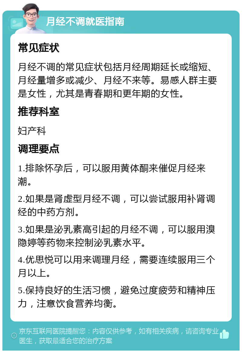 月经不调就医指南 常见症状 月经不调的常见症状包括月经周期延长或缩短、月经量增多或减少、月经不来等。易感人群主要是女性，尤其是青春期和更年期的女性。 推荐科室 妇产科 调理要点 1.排除怀孕后，可以服用黄体酮来催促月经来潮。 2.如果是肾虚型月经不调，可以尝试服用补肾调经的中药方剂。 3.如果是泌乳素高引起的月经不调，可以服用溴隐婷等药物来控制泌乳素水平。 4.优思悦可以用来调理月经，需要连续服用三个月以上。 5.保持良好的生活习惯，避免过度疲劳和精神压力，注意饮食营养均衡。