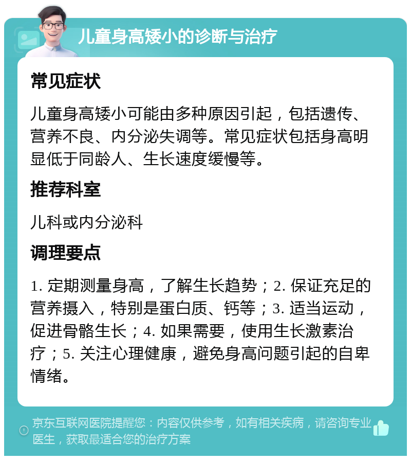 儿童身高矮小的诊断与治疗 常见症状 儿童身高矮小可能由多种原因引起，包括遗传、营养不良、内分泌失调等。常见症状包括身高明显低于同龄人、生长速度缓慢等。 推荐科室 儿科或内分泌科 调理要点 1. 定期测量身高，了解生长趋势；2. 保证充足的营养摄入，特别是蛋白质、钙等；3. 适当运动，促进骨骼生长；4. 如果需要，使用生长激素治疗；5. 关注心理健康，避免身高问题引起的自卑情绪。