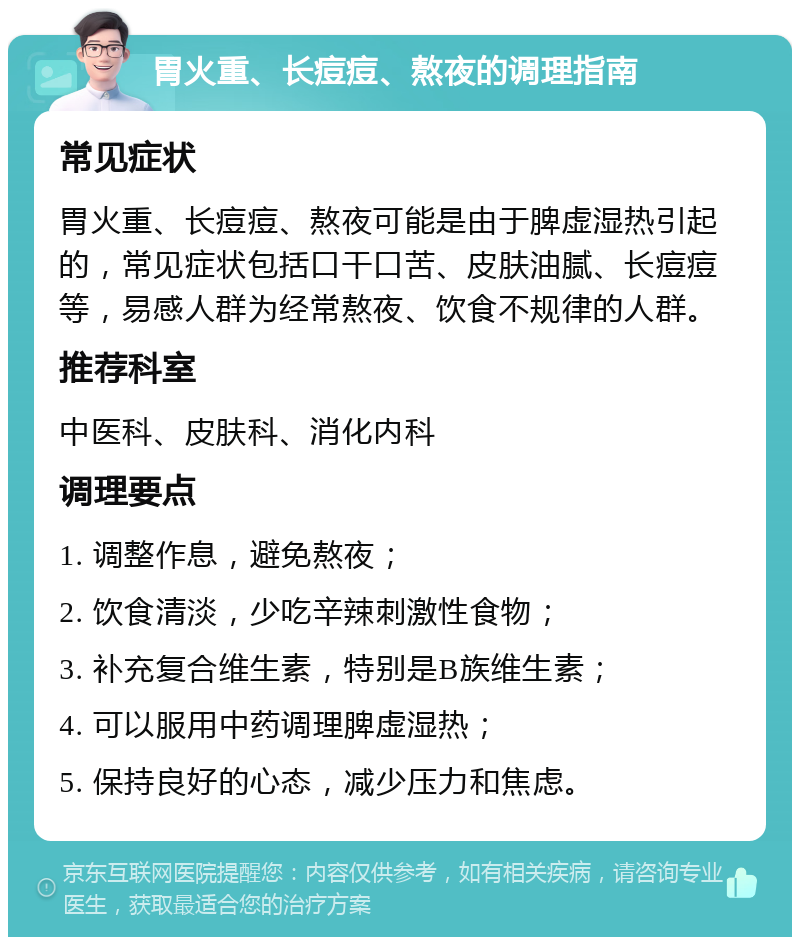 胃火重、长痘痘、熬夜的调理指南 常见症状 胃火重、长痘痘、熬夜可能是由于脾虚湿热引起的，常见症状包括口干口苦、皮肤油腻、长痘痘等，易感人群为经常熬夜、饮食不规律的人群。 推荐科室 中医科、皮肤科、消化内科 调理要点 1. 调整作息，避免熬夜； 2. 饮食清淡，少吃辛辣刺激性食物； 3. 补充复合维生素，特别是B族维生素； 4. 可以服用中药调理脾虚湿热； 5. 保持良好的心态，减少压力和焦虑。