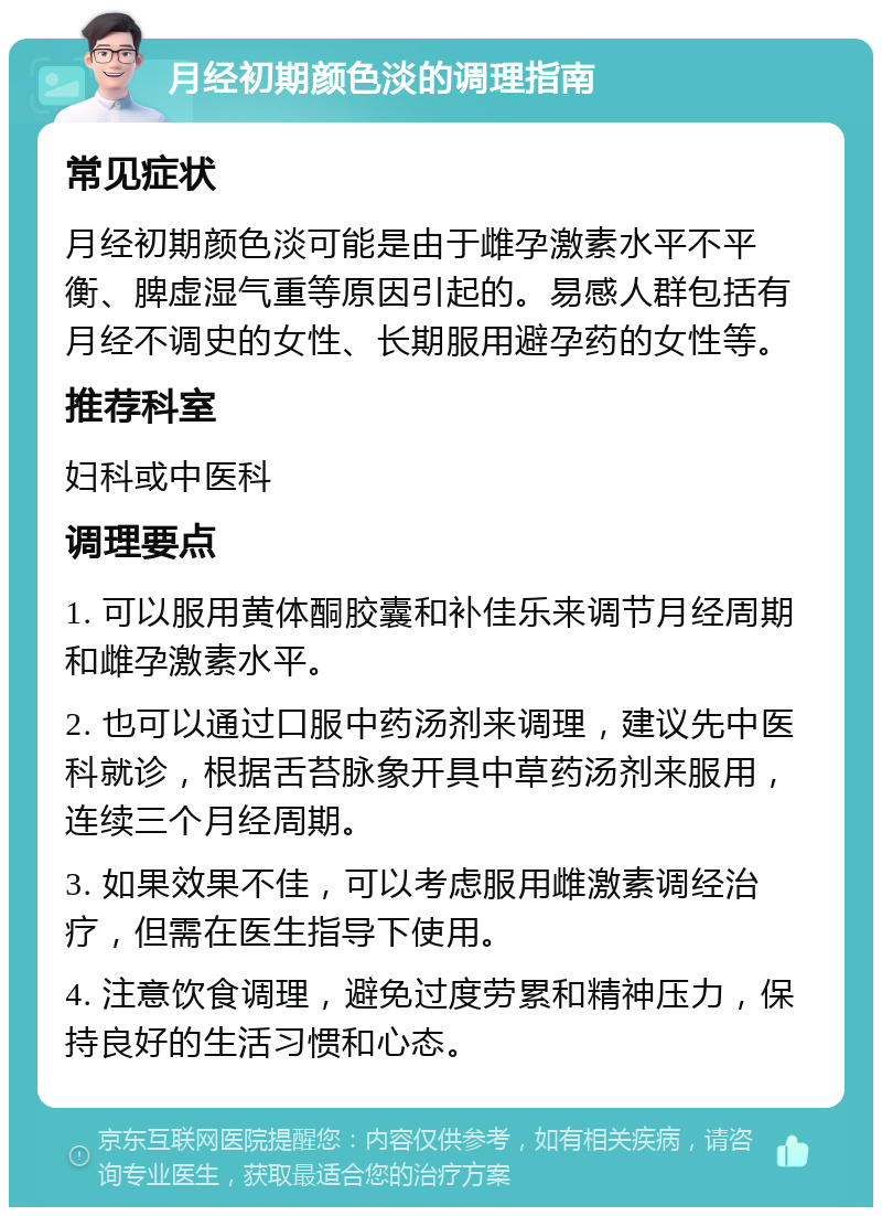 月经初期颜色淡的调理指南 常见症状 月经初期颜色淡可能是由于雌孕激素水平不平衡、脾虚湿气重等原因引起的。易感人群包括有月经不调史的女性、长期服用避孕药的女性等。 推荐科室 妇科或中医科 调理要点 1. 可以服用黄体酮胶囊和补佳乐来调节月经周期和雌孕激素水平。 2. 也可以通过口服中药汤剂来调理，建议先中医科就诊，根据舌苔脉象开具中草药汤剂来服用，连续三个月经周期。 3. 如果效果不佳，可以考虑服用雌激素调经治疗，但需在医生指导下使用。 4. 注意饮食调理，避免过度劳累和精神压力，保持良好的生活习惯和心态。