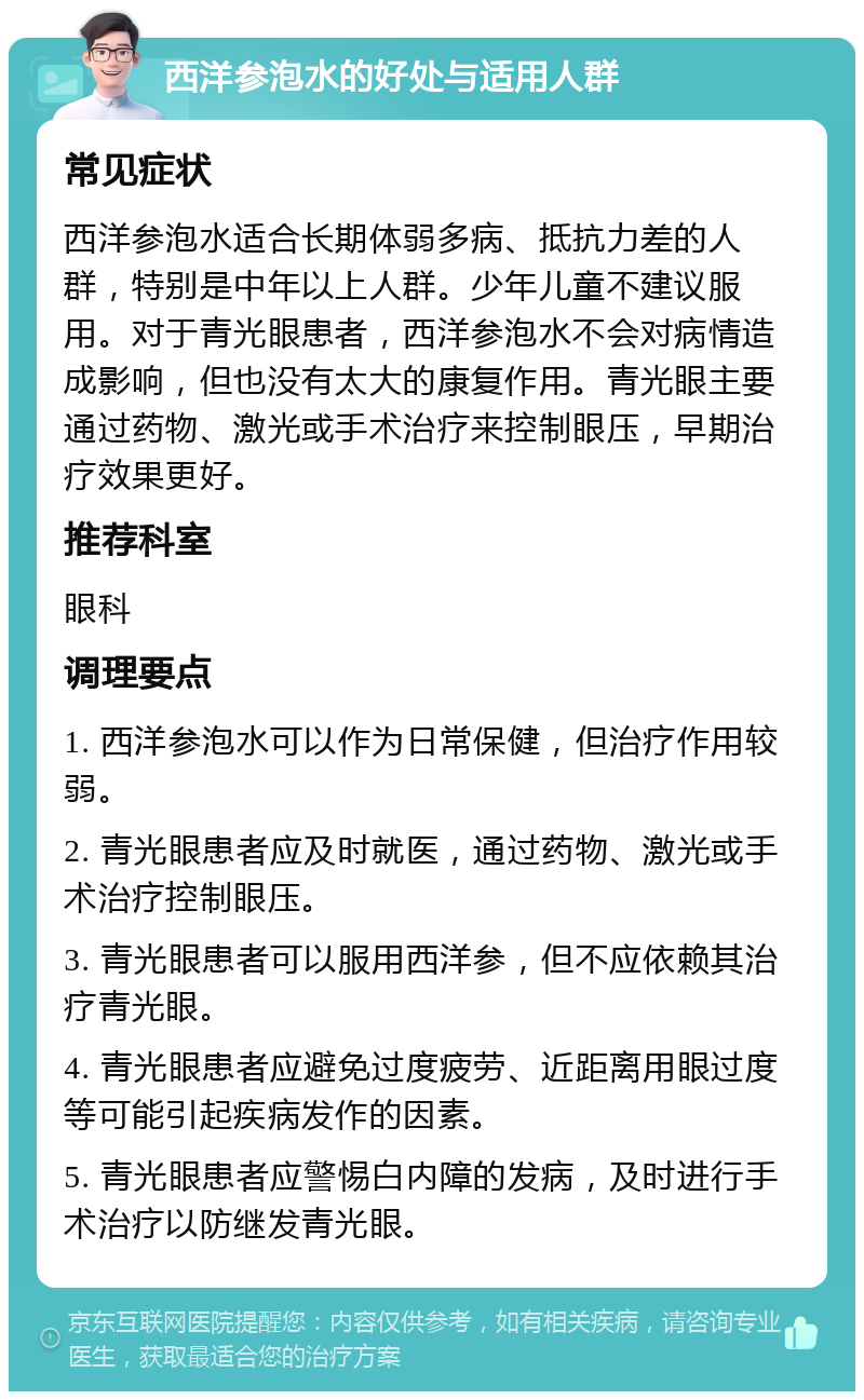 西洋参泡水的好处与适用人群 常见症状 西洋参泡水适合长期体弱多病、抵抗力差的人群，特别是中年以上人群。少年儿童不建议服用。对于青光眼患者，西洋参泡水不会对病情造成影响，但也没有太大的康复作用。青光眼主要通过药物、激光或手术治疗来控制眼压，早期治疗效果更好。 推荐科室 眼科 调理要点 1. 西洋参泡水可以作为日常保健，但治疗作用较弱。 2. 青光眼患者应及时就医，通过药物、激光或手术治疗控制眼压。 3. 青光眼患者可以服用西洋参，但不应依赖其治疗青光眼。 4. 青光眼患者应避免过度疲劳、近距离用眼过度等可能引起疾病发作的因素。 5. 青光眼患者应警惕白内障的发病，及时进行手术治疗以防继发青光眼。