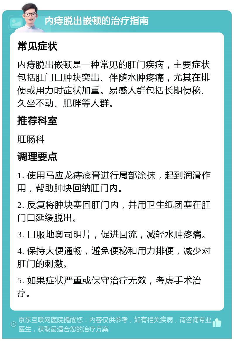 内痔脱出嵌顿的治疗指南 常见症状 内痔脱出嵌顿是一种常见的肛门疾病，主要症状包括肛门口肿块突出、伴随水肿疼痛，尤其在排便或用力时症状加重。易感人群包括长期便秘、久坐不动、肥胖等人群。 推荐科室 肛肠科 调理要点 1. 使用马应龙痔疮膏进行局部涂抹，起到润滑作用，帮助肿块回纳肛门内。 2. 反复将肿块塞回肛门内，并用卫生纸团塞在肛门口延缓脱出。 3. 口服地奥司明片，促进回流，减轻水肿疼痛。 4. 保持大便通畅，避免便秘和用力排便，减少对肛门的刺激。 5. 如果症状严重或保守治疗无效，考虑手术治疗。