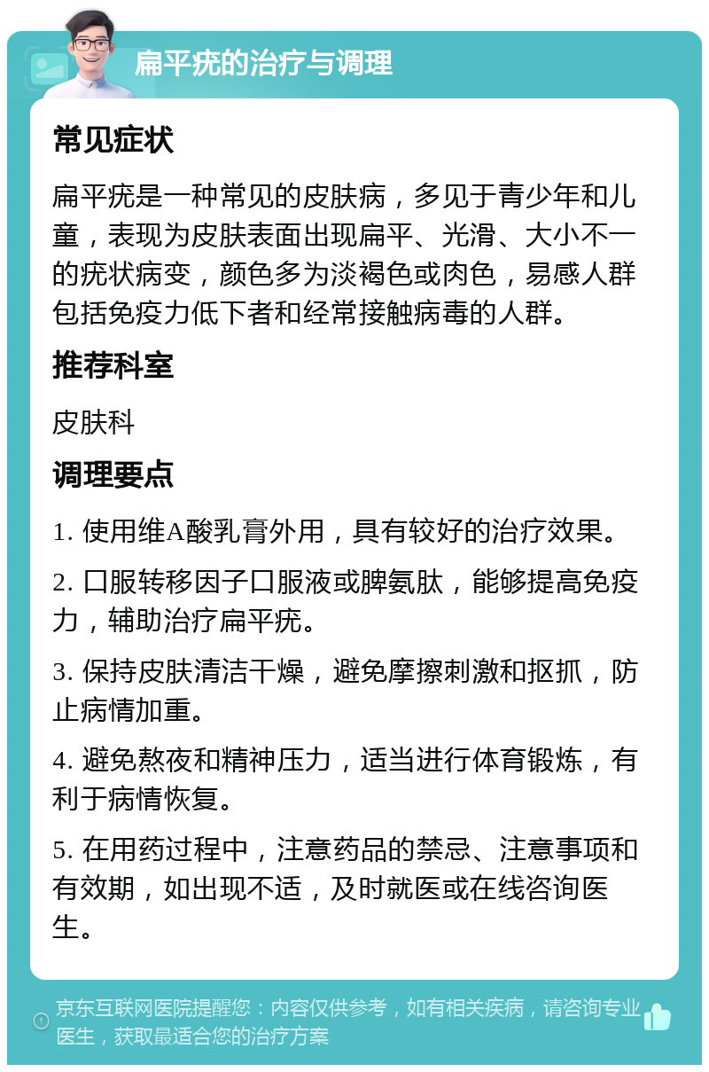 扁平疣的治疗与调理 常见症状 扁平疣是一种常见的皮肤病，多见于青少年和儿童，表现为皮肤表面出现扁平、光滑、大小不一的疣状病变，颜色多为淡褐色或肉色，易感人群包括免疫力低下者和经常接触病毒的人群。 推荐科室 皮肤科 调理要点 1. 使用维A酸乳膏外用，具有较好的治疗效果。 2. 口服转移因子口服液或脾氨肽，能够提高免疫力，辅助治疗扁平疣。 3. 保持皮肤清洁干燥，避免摩擦刺激和抠抓，防止病情加重。 4. 避免熬夜和精神压力，适当进行体育锻炼，有利于病情恢复。 5. 在用药过程中，注意药品的禁忌、注意事项和有效期，如出现不适，及时就医或在线咨询医生。