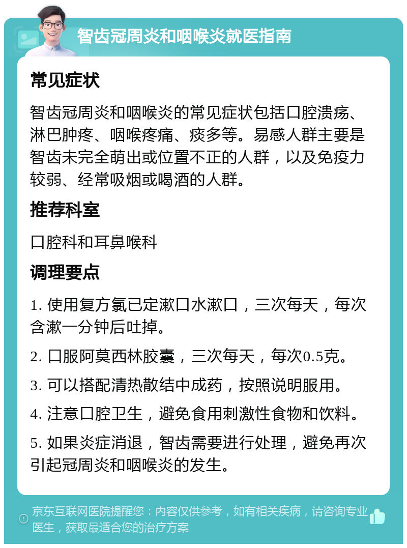 智齿冠周炎和咽喉炎就医指南 常见症状 智齿冠周炎和咽喉炎的常见症状包括口腔溃疡、淋巴肿疼、咽喉疼痛、痰多等。易感人群主要是智齿未完全萌出或位置不正的人群，以及免疫力较弱、经常吸烟或喝酒的人群。 推荐科室 口腔科和耳鼻喉科 调理要点 1. 使用复方氯已定漱口水漱口，三次每天，每次含漱一分钟后吐掉。 2. 口服阿莫西林胶囊，三次每天，每次0.5克。 3. 可以搭配清热散结中成药，按照说明服用。 4. 注意口腔卫生，避免食用刺激性食物和饮料。 5. 如果炎症消退，智齿需要进行处理，避免再次引起冠周炎和咽喉炎的发生。