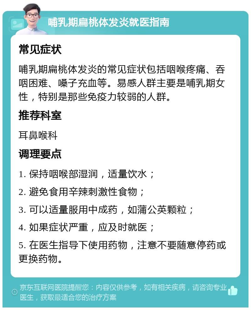 哺乳期扁桃体发炎就医指南 常见症状 哺乳期扁桃体发炎的常见症状包括咽喉疼痛、吞咽困难、嗓子充血等。易感人群主要是哺乳期女性，特别是那些免疫力较弱的人群。 推荐科室 耳鼻喉科 调理要点 1. 保持咽喉部湿润，适量饮水； 2. 避免食用辛辣刺激性食物； 3. 可以适量服用中成药，如蒲公英颗粒； 4. 如果症状严重，应及时就医； 5. 在医生指导下使用药物，注意不要随意停药或更换药物。