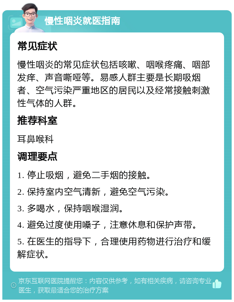 慢性咽炎就医指南 常见症状 慢性咽炎的常见症状包括咳嗽、咽喉疼痛、咽部发痒、声音嘶哑等。易感人群主要是长期吸烟者、空气污染严重地区的居民以及经常接触刺激性气体的人群。 推荐科室 耳鼻喉科 调理要点 1. 停止吸烟，避免二手烟的接触。 2. 保持室内空气清新，避免空气污染。 3. 多喝水，保持咽喉湿润。 4. 避免过度使用嗓子，注意休息和保护声带。 5. 在医生的指导下，合理使用药物进行治疗和缓解症状。