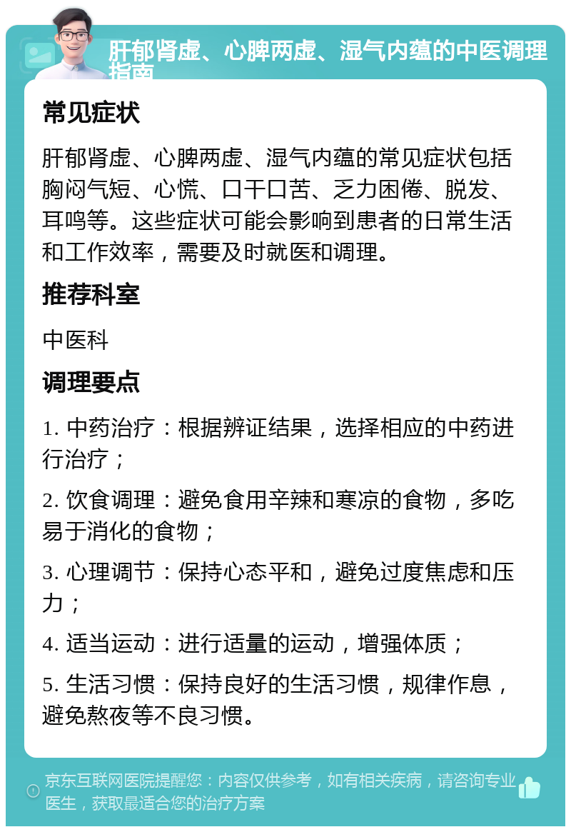 肝郁肾虚、心脾两虚、湿气内蕴的中医调理指南 常见症状 肝郁肾虚、心脾两虚、湿气内蕴的常见症状包括胸闷气短、心慌、口干口苦、乏力困倦、脱发、耳鸣等。这些症状可能会影响到患者的日常生活和工作效率，需要及时就医和调理。 推荐科室 中医科 调理要点 1. 中药治疗：根据辨证结果，选择相应的中药进行治疗； 2. 饮食调理：避免食用辛辣和寒凉的食物，多吃易于消化的食物； 3. 心理调节：保持心态平和，避免过度焦虑和压力； 4. 适当运动：进行适量的运动，增强体质； 5. 生活习惯：保持良好的生活习惯，规律作息，避免熬夜等不良习惯。