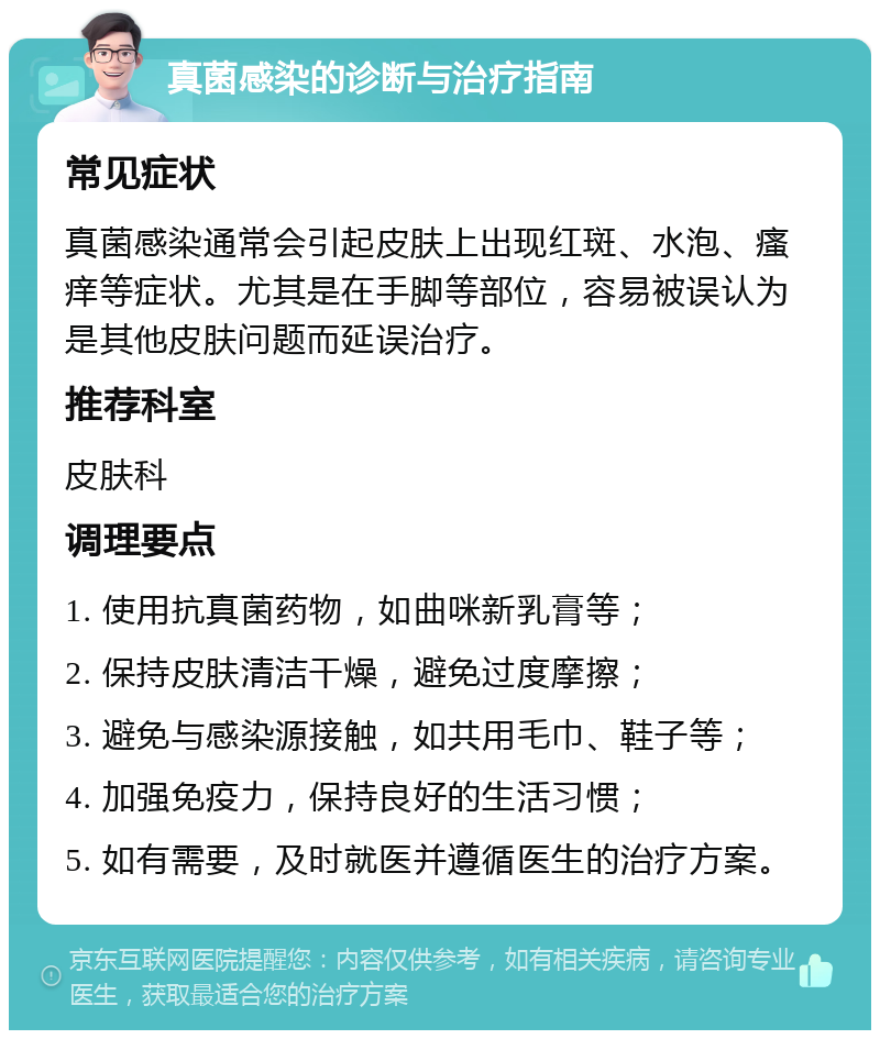 真菌感染的诊断与治疗指南 常见症状 真菌感染通常会引起皮肤上出现红斑、水泡、瘙痒等症状。尤其是在手脚等部位，容易被误认为是其他皮肤问题而延误治疗。 推荐科室 皮肤科 调理要点 1. 使用抗真菌药物，如曲咪新乳膏等； 2. 保持皮肤清洁干燥，避免过度摩擦； 3. 避免与感染源接触，如共用毛巾、鞋子等； 4. 加强免疫力，保持良好的生活习惯； 5. 如有需要，及时就医并遵循医生的治疗方案。