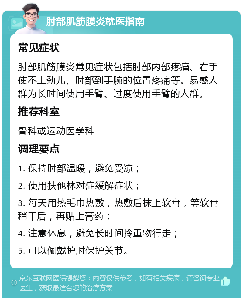 肘部肌筋膜炎就医指南 常见症状 肘部肌筋膜炎常见症状包括肘部内部疼痛、右手使不上劲儿、肘部到手腕的位置疼痛等。易感人群为长时间使用手臂、过度使用手臂的人群。 推荐科室 骨科或运动医学科 调理要点 1. 保持肘部温暖，避免受凉； 2. 使用扶他林对症缓解症状； 3. 每天用热毛巾热敷，热敷后抹上软膏，等软膏稍干后，再贴上膏药； 4. 注意休息，避免长时间拎重物行走； 5. 可以佩戴护肘保护关节。