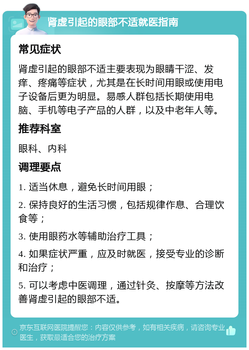 肾虚引起的眼部不适就医指南 常见症状 肾虚引起的眼部不适主要表现为眼睛干涩、发痒、疼痛等症状，尤其是在长时间用眼或使用电子设备后更为明显。易感人群包括长期使用电脑、手机等电子产品的人群，以及中老年人等。 推荐科室 眼科、内科 调理要点 1. 适当休息，避免长时间用眼； 2. 保持良好的生活习惯，包括规律作息、合理饮食等； 3. 使用眼药水等辅助治疗工具； 4. 如果症状严重，应及时就医，接受专业的诊断和治疗； 5. 可以考虑中医调理，通过针灸、按摩等方法改善肾虚引起的眼部不适。