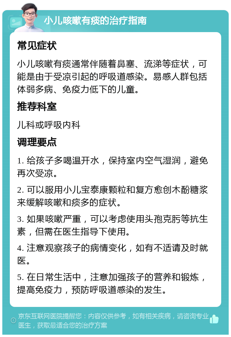 小儿咳嗽有痰的治疗指南 常见症状 小儿咳嗽有痰通常伴随着鼻塞、流涕等症状，可能是由于受凉引起的呼吸道感染。易感人群包括体弱多病、免疫力低下的儿童。 推荐科室 儿科或呼吸内科 调理要点 1. 给孩子多喝温开水，保持室内空气湿润，避免再次受凉。 2. 可以服用小儿宝泰康颗粒和复方愈创木酚糖浆来缓解咳嗽和痰多的症状。 3. 如果咳嗽严重，可以考虑使用头孢克肟等抗生素，但需在医生指导下使用。 4. 注意观察孩子的病情变化，如有不适请及时就医。 5. 在日常生活中，注意加强孩子的营养和锻炼，提高免疫力，预防呼吸道感染的发生。