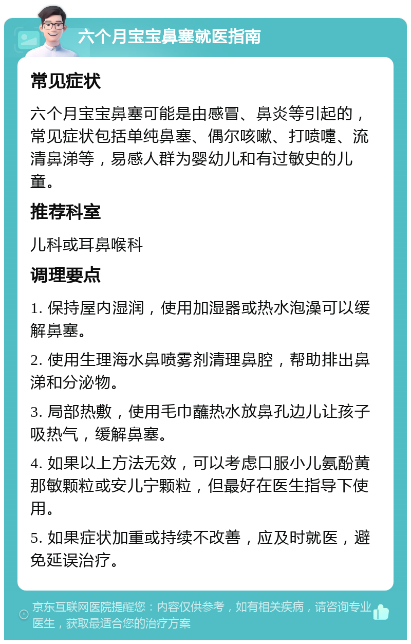 六个月宝宝鼻塞就医指南 常见症状 六个月宝宝鼻塞可能是由感冒、鼻炎等引起的，常见症状包括单纯鼻塞、偶尔咳嗽、打喷嚏、流清鼻涕等，易感人群为婴幼儿和有过敏史的儿童。 推荐科室 儿科或耳鼻喉科 调理要点 1. 保持屋内湿润，使用加湿器或热水泡澡可以缓解鼻塞。 2. 使用生理海水鼻喷雾剂清理鼻腔，帮助排出鼻涕和分泌物。 3. 局部热敷，使用毛巾蘸热水放鼻孔边儿让孩子吸热气，缓解鼻塞。 4. 如果以上方法无效，可以考虑口服小儿氨酚黄那敏颗粒或安儿宁颗粒，但最好在医生指导下使用。 5. 如果症状加重或持续不改善，应及时就医，避免延误治疗。