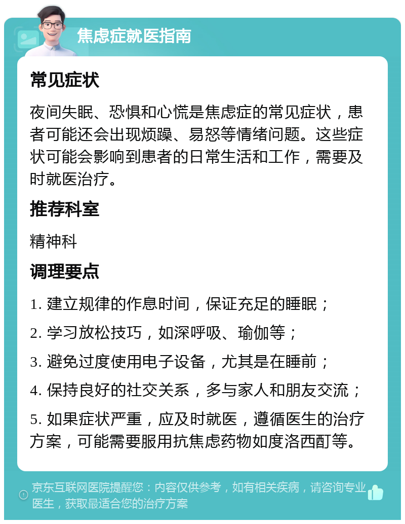 焦虑症就医指南 常见症状 夜间失眠、恐惧和心慌是焦虑症的常见症状，患者可能还会出现烦躁、易怒等情绪问题。这些症状可能会影响到患者的日常生活和工作，需要及时就医治疗。 推荐科室 精神科 调理要点 1. 建立规律的作息时间，保证充足的睡眠； 2. 学习放松技巧，如深呼吸、瑜伽等； 3. 避免过度使用电子设备，尤其是在睡前； 4. 保持良好的社交关系，多与家人和朋友交流； 5. 如果症状严重，应及时就医，遵循医生的治疗方案，可能需要服用抗焦虑药物如度洛西酊等。