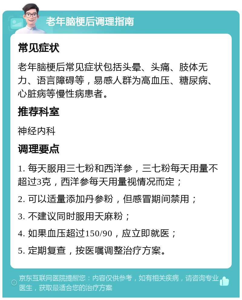 老年脑梗后调理指南 常见症状 老年脑梗后常见症状包括头晕、头痛、肢体无力、语言障碍等，易感人群为高血压、糖尿病、心脏病等慢性病患者。 推荐科室 神经内科 调理要点 1. 每天服用三七粉和西洋参，三七粉每天用量不超过3克，西洋参每天用量视情况而定； 2. 可以适量添加丹参粉，但感冒期间禁用； 3. 不建议同时服用天麻粉； 4. 如果血压超过150/90，应立即就医； 5. 定期复查，按医嘱调整治疗方案。