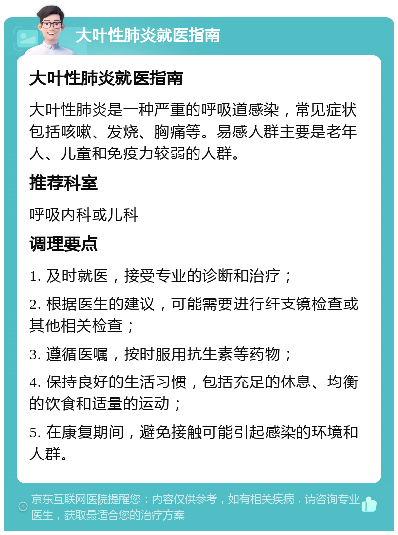 大叶性肺炎就医指南 大叶性肺炎就医指南 大叶性肺炎是一种严重的呼吸道感染，常见症状包括咳嗽、发烧、胸痛等。易感人群主要是老年人、儿童和免疫力较弱的人群。 推荐科室 呼吸内科或儿科 调理要点 1. 及时就医，接受专业的诊断和治疗； 2. 根据医生的建议，可能需要进行纤支镜检查或其他相关检查； 3. 遵循医嘱，按时服用抗生素等药物； 4. 保持良好的生活习惯，包括充足的休息、均衡的饮食和适量的运动； 5. 在康复期间，避免接触可能引起感染的环境和人群。