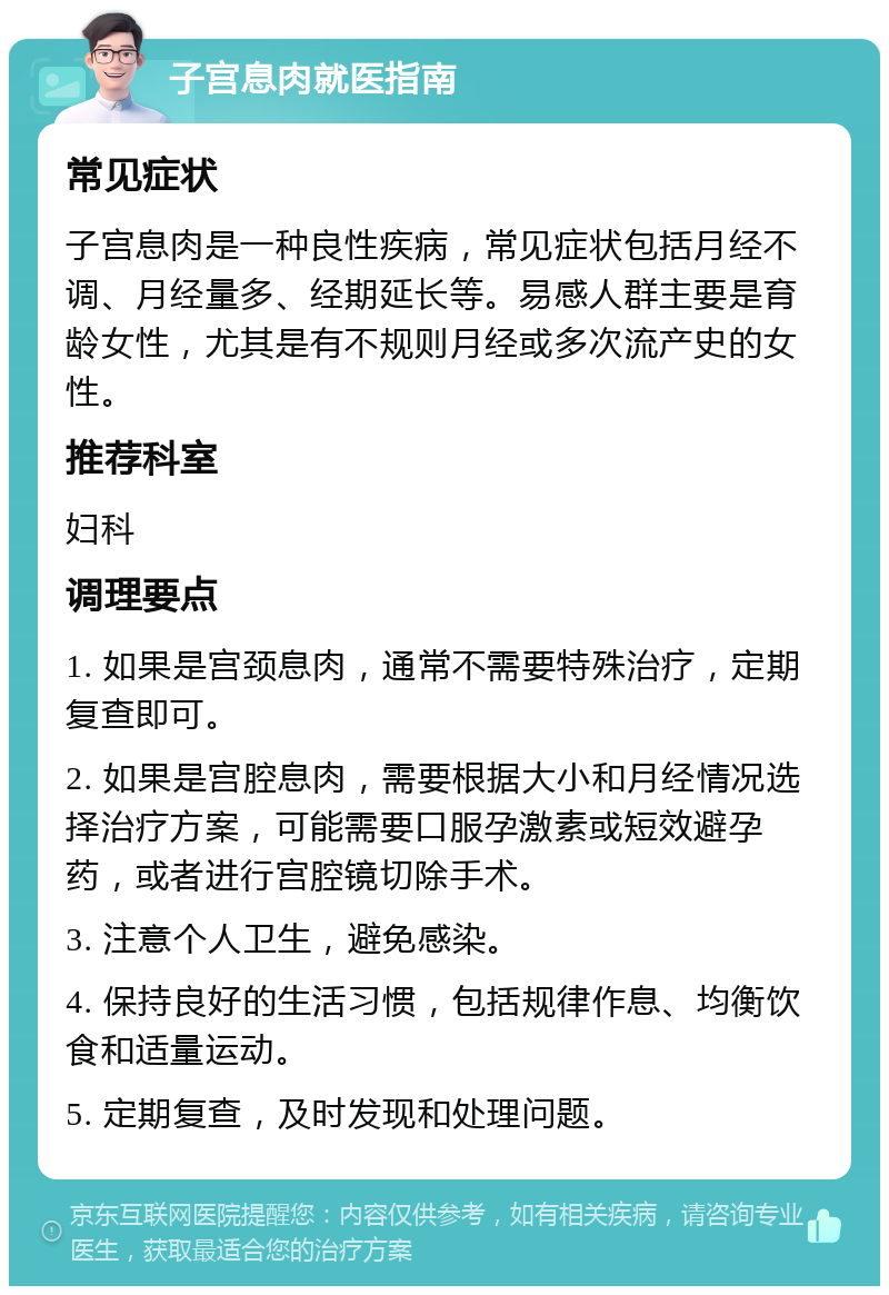 子宫息肉就医指南 常见症状 子宫息肉是一种良性疾病，常见症状包括月经不调、月经量多、经期延长等。易感人群主要是育龄女性，尤其是有不规则月经或多次流产史的女性。 推荐科室 妇科 调理要点 1. 如果是宫颈息肉，通常不需要特殊治疗，定期复查即可。 2. 如果是宫腔息肉，需要根据大小和月经情况选择治疗方案，可能需要口服孕激素或短效避孕药，或者进行宫腔镜切除手术。 3. 注意个人卫生，避免感染。 4. 保持良好的生活习惯，包括规律作息、均衡饮食和适量运动。 5. 定期复查，及时发现和处理问题。