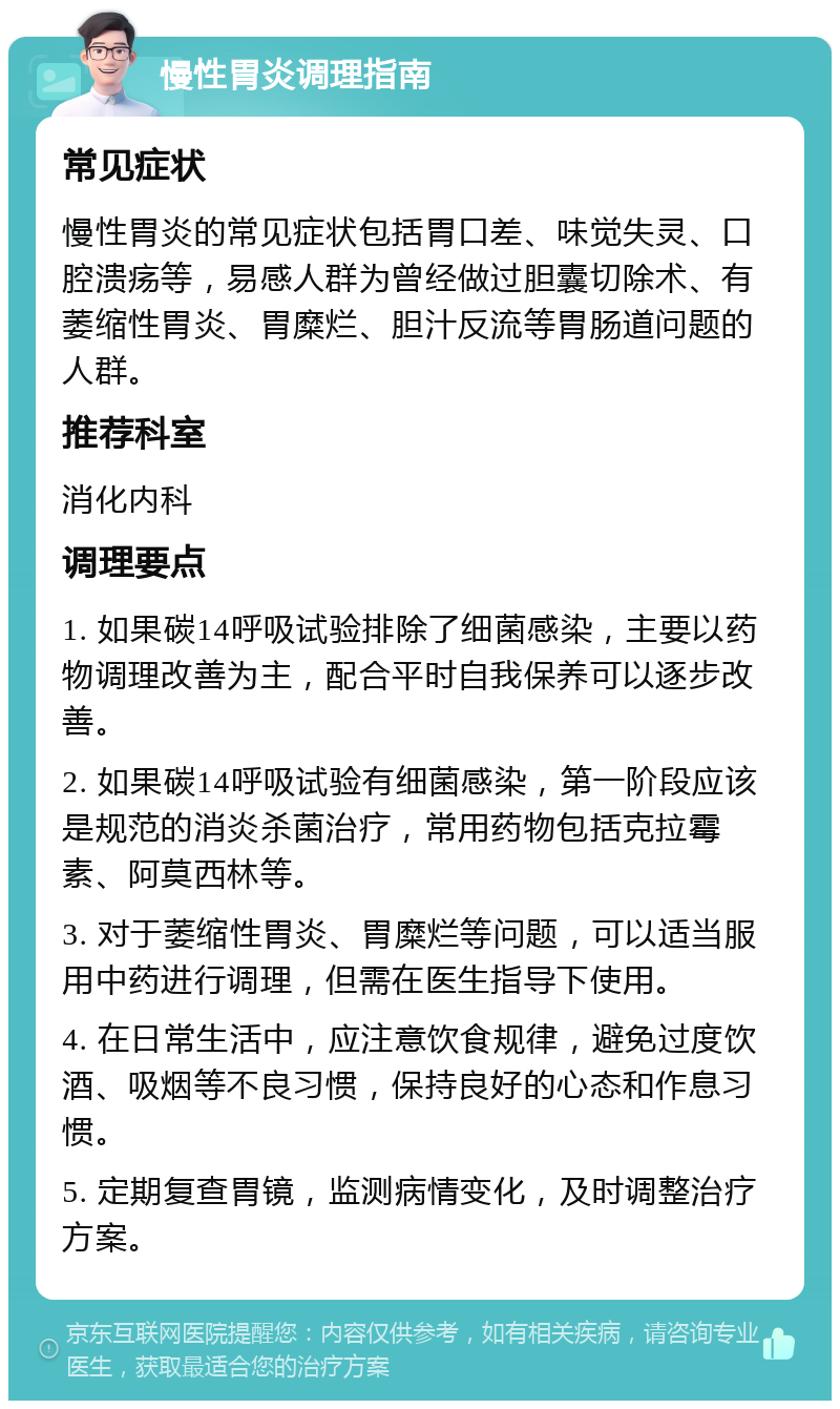 慢性胃炎调理指南 常见症状 慢性胃炎的常见症状包括胃口差、味觉失灵、口腔溃疡等，易感人群为曾经做过胆囊切除术、有萎缩性胃炎、胃糜烂、胆汁反流等胃肠道问题的人群。 推荐科室 消化内科 调理要点 1. 如果碳14呼吸试验排除了细菌感染，主要以药物调理改善为主，配合平时自我保养可以逐步改善。 2. 如果碳14呼吸试验有细菌感染，第一阶段应该是规范的消炎杀菌治疗，常用药物包括克拉霉素、阿莫西林等。 3. 对于萎缩性胃炎、胃糜烂等问题，可以适当服用中药进行调理，但需在医生指导下使用。 4. 在日常生活中，应注意饮食规律，避免过度饮酒、吸烟等不良习惯，保持良好的心态和作息习惯。 5. 定期复查胃镜，监测病情变化，及时调整治疗方案。