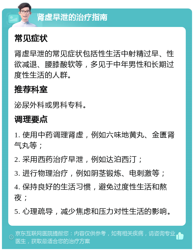 肾虚早泄的治疗指南 常见症状 肾虚早泄的常见症状包括性生活中射精过早、性欲减退、腰膝酸软等，多见于中年男性和长期过度性生活的人群。 推荐科室 泌尿外科或男科专科。 调理要点 1. 使用中药调理肾虚，例如六味地黄丸、金匮肾气丸等； 2. 采用西药治疗早泄，例如达泊西汀； 3. 进行物理治疗，例如阴茎锻炼、电刺激等； 4. 保持良好的生活习惯，避免过度性生活和熬夜； 5. 心理疏导，减少焦虑和压力对性生活的影响。