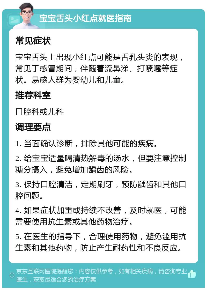 宝宝舌头小红点就医指南 常见症状 宝宝舌头上出现小红点可能是舌乳头炎的表现，常见于感冒期间，伴随着流鼻涕、打喷嚏等症状。易感人群为婴幼儿和儿童。 推荐科室 口腔科或儿科 调理要点 1. 当面确认诊断，排除其他可能的疾病。 2. 给宝宝适量喝清热解毒的汤水，但要注意控制糖分摄入，避免增加龋齿的风险。 3. 保持口腔清洁，定期刷牙，预防龋齿和其他口腔问题。 4. 如果症状加重或持续不改善，及时就医，可能需要使用抗生素或其他药物治疗。 5. 在医生的指导下，合理使用药物，避免滥用抗生素和其他药物，防止产生耐药性和不良反应。