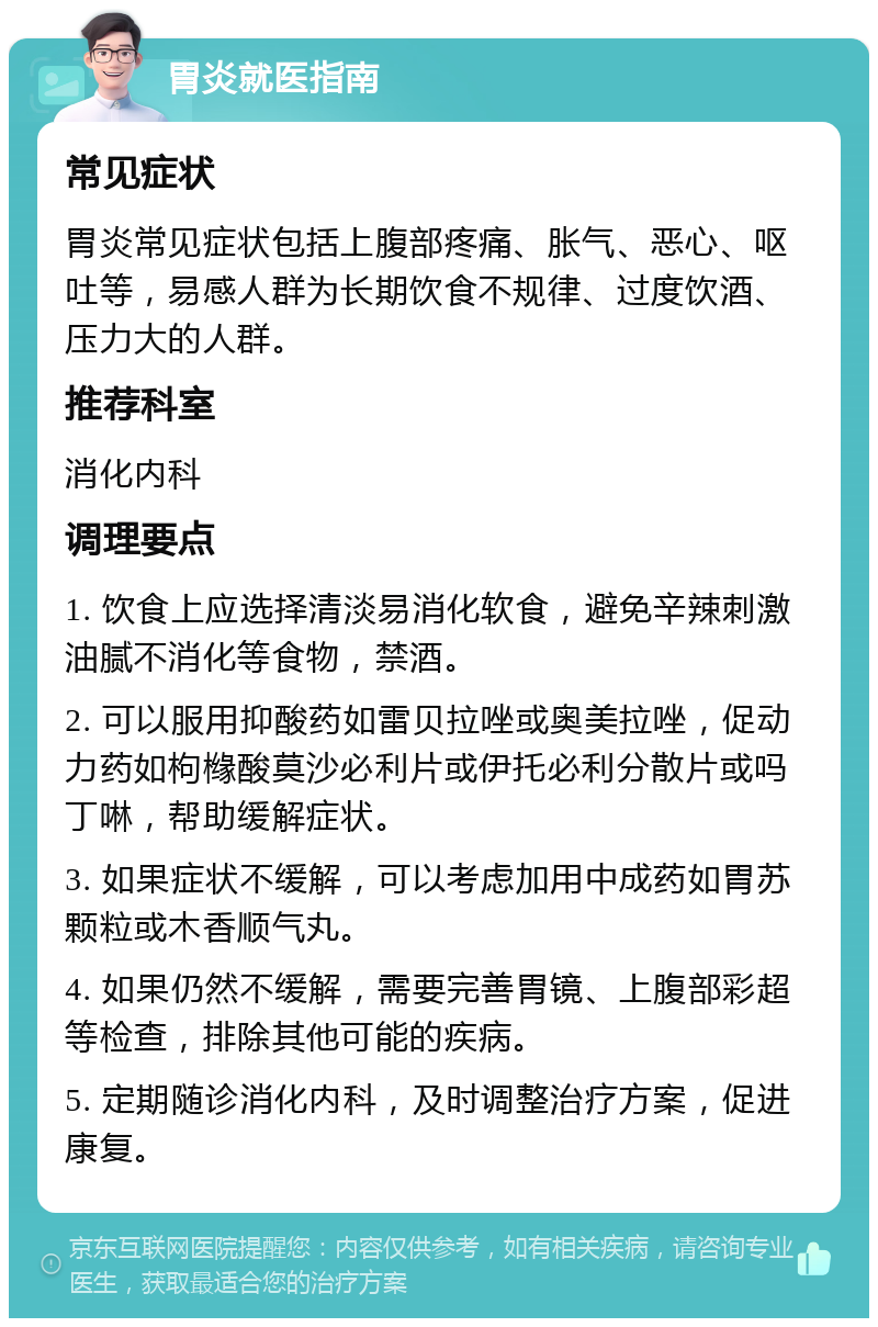 胃炎就医指南 常见症状 胃炎常见症状包括上腹部疼痛、胀气、恶心、呕吐等，易感人群为长期饮食不规律、过度饮酒、压力大的人群。 推荐科室 消化内科 调理要点 1. 饮食上应选择清淡易消化软食，避免辛辣刺激油腻不消化等食物，禁酒。 2. 可以服用抑酸药如雷贝拉唑或奥美拉唑，促动力药如枸橼酸莫沙必利片或伊托必利分散片或吗丁啉，帮助缓解症状。 3. 如果症状不缓解，可以考虑加用中成药如胃苏颗粒或木香顺气丸。 4. 如果仍然不缓解，需要完善胃镜、上腹部彩超等检查，排除其他可能的疾病。 5. 定期随诊消化内科，及时调整治疗方案，促进康复。