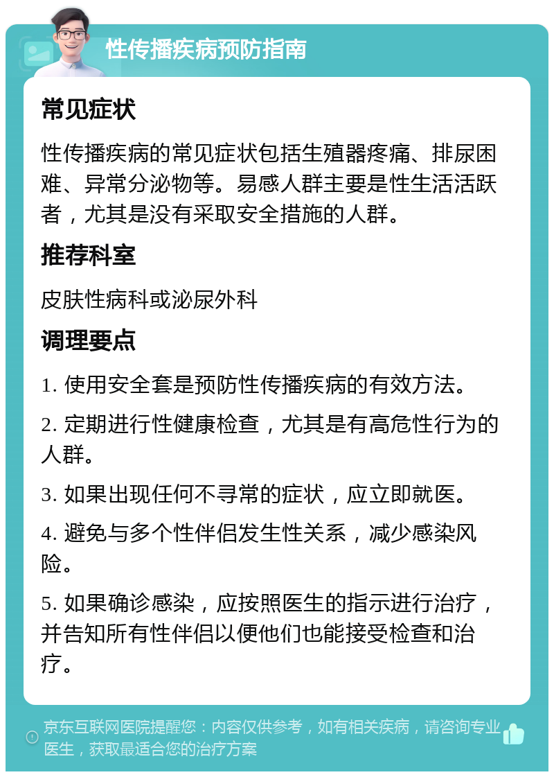 性传播疾病预防指南 常见症状 性传播疾病的常见症状包括生殖器疼痛、排尿困难、异常分泌物等。易感人群主要是性生活活跃者，尤其是没有采取安全措施的人群。 推荐科室 皮肤性病科或泌尿外科 调理要点 1. 使用安全套是预防性传播疾病的有效方法。 2. 定期进行性健康检查，尤其是有高危性行为的人群。 3. 如果出现任何不寻常的症状，应立即就医。 4. 避免与多个性伴侣发生性关系，减少感染风险。 5. 如果确诊感染，应按照医生的指示进行治疗，并告知所有性伴侣以便他们也能接受检查和治疗。