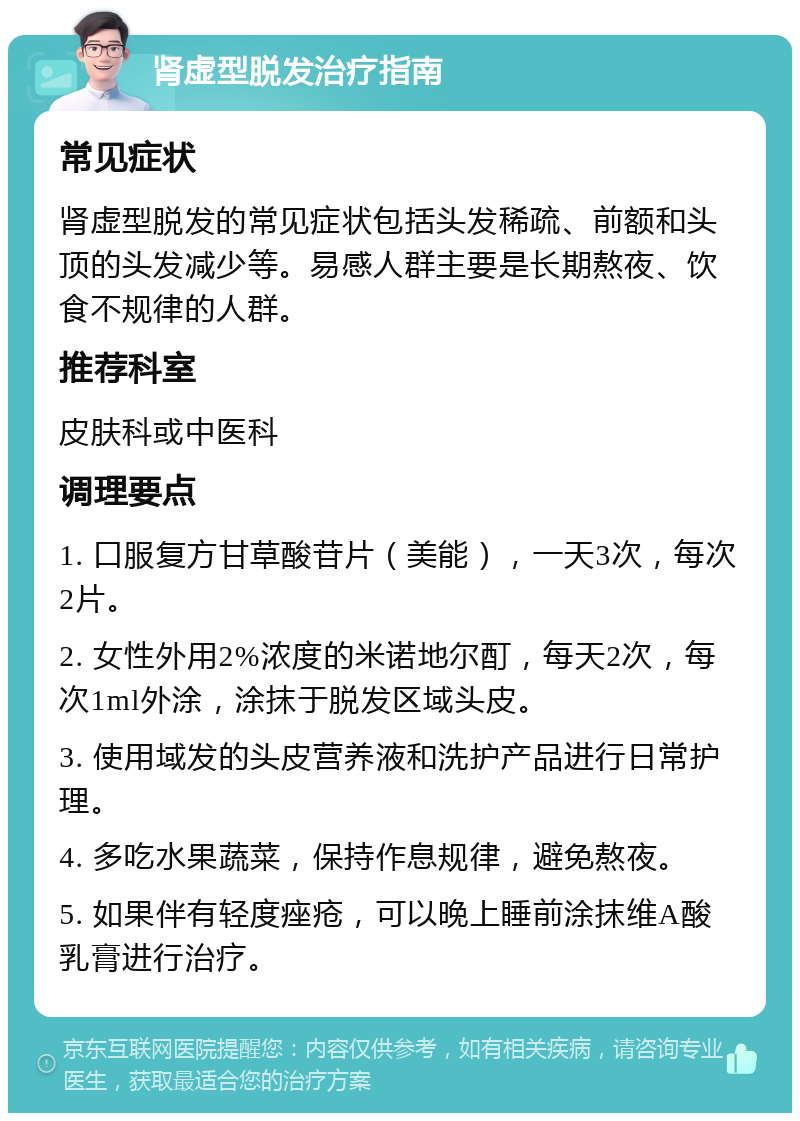 肾虚型脱发治疗指南 常见症状 肾虚型脱发的常见症状包括头发稀疏、前额和头顶的头发减少等。易感人群主要是长期熬夜、饮食不规律的人群。 推荐科室 皮肤科或中医科 调理要点 1. 口服复方甘草酸苷片（美能），一天3次，每次2片。 2. 女性外用2%浓度的米诺地尔酊，每天2次，每次1ml外涂，涂抹于脱发区域头皮。 3. 使用域发的头皮营养液和洗护产品进行日常护理。 4. 多吃水果蔬菜，保持作息规律，避免熬夜。 5. 如果伴有轻度痤疮，可以晚上睡前涂抹维A酸乳膏进行治疗。