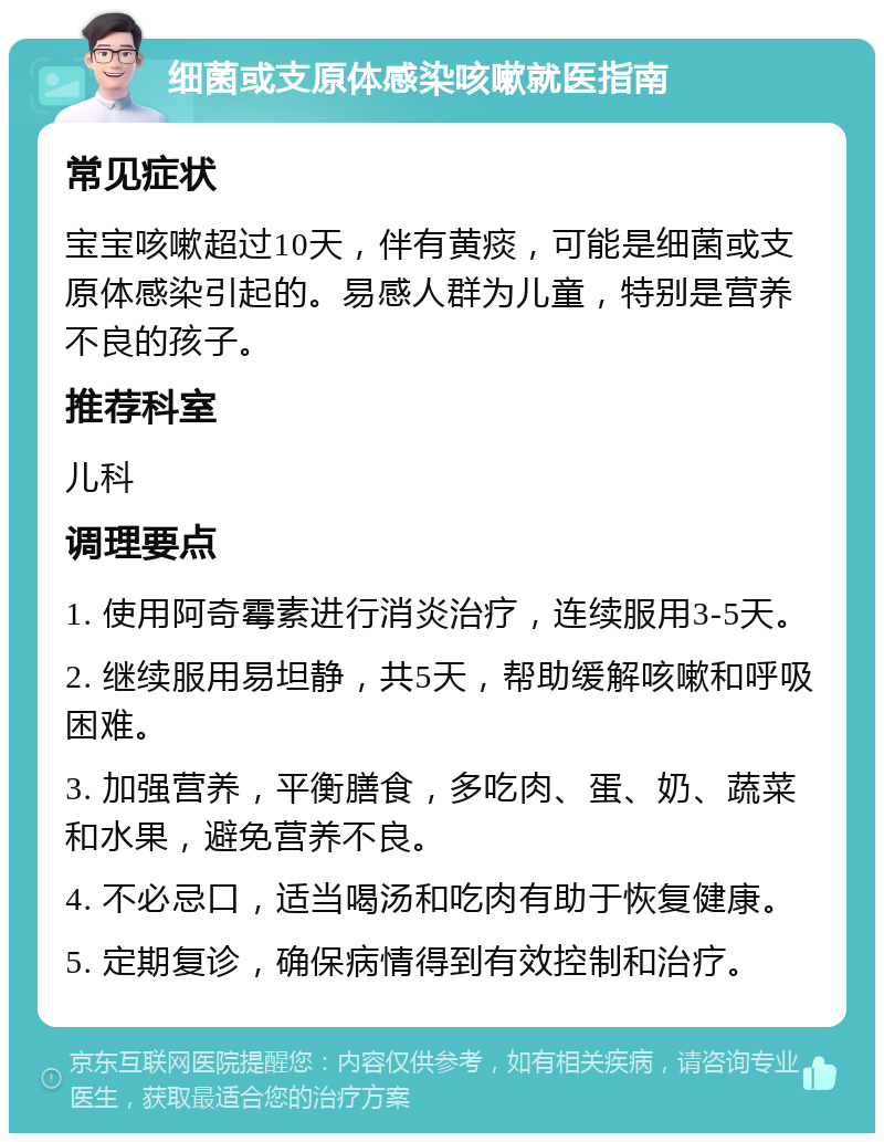 细菌或支原体感染咳嗽就医指南 常见症状 宝宝咳嗽超过10天，伴有黄痰，可能是细菌或支原体感染引起的。易感人群为儿童，特别是营养不良的孩子。 推荐科室 儿科 调理要点 1. 使用阿奇霉素进行消炎治疗，连续服用3-5天。 2. 继续服用易坦静，共5天，帮助缓解咳嗽和呼吸困难。 3. 加强营养，平衡膳食，多吃肉、蛋、奶、蔬菜和水果，避免营养不良。 4. 不必忌口，适当喝汤和吃肉有助于恢复健康。 5. 定期复诊，确保病情得到有效控制和治疗。