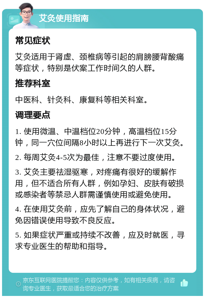 艾灸使用指南 常见症状 艾灸适用于肾虚、颈椎病等引起的肩膀腰背酸痛等症状，特别是伏案工作时间久的人群。 推荐科室 中医科、针灸科、康复科等相关科室。 调理要点 1. 使用微温、中温档位20分钟，高温档位15分钟，同一穴位间隔8小时以上再进行下一次艾灸。 2. 每周艾灸4-5次为最佳，注意不要过度使用。 3. 艾灸主要祛湿驱寒，对疼痛有很好的缓解作用，但不适合所有人群，例如孕妇、皮肤有破损或感染者等禁忌人群需谨慎使用或避免使用。 4. 在使用艾灸前，应先了解自己的身体状况，避免因错误使用导致不良反应。 5. 如果症状严重或持续不改善，应及时就医，寻求专业医生的帮助和指导。