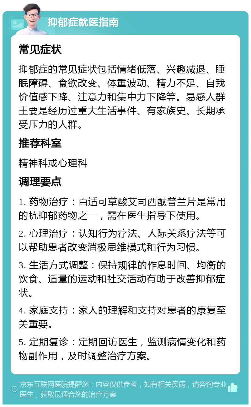 抑郁症就医指南 常见症状 抑郁症的常见症状包括情绪低落、兴趣减退、睡眠障碍、食欲改变、体重波动、精力不足、自我价值感下降、注意力和集中力下降等。易感人群主要是经历过重大生活事件、有家族史、长期承受压力的人群。 推荐科室 精神科或心理科 调理要点 1. 药物治疗：百适可草酸艾司西酞普兰片是常用的抗抑郁药物之一，需在医生指导下使用。 2. 心理治疗：认知行为疗法、人际关系疗法等可以帮助患者改变消极思维模式和行为习惯。 3. 生活方式调整：保持规律的作息时间、均衡的饮食、适量的运动和社交活动有助于改善抑郁症状。 4. 家庭支持：家人的理解和支持对患者的康复至关重要。 5. 定期复诊：定期回访医生，监测病情变化和药物副作用，及时调整治疗方案。