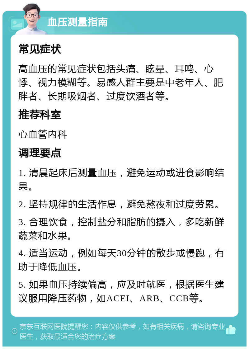 血压测量指南 常见症状 高血压的常见症状包括头痛、眩晕、耳鸣、心悸、视力模糊等。易感人群主要是中老年人、肥胖者、长期吸烟者、过度饮酒者等。 推荐科室 心血管内科 调理要点 1. 清晨起床后测量血压，避免运动或进食影响结果。 2. 坚持规律的生活作息，避免熬夜和过度劳累。 3. 合理饮食，控制盐分和脂肪的摄入，多吃新鲜蔬菜和水果。 4. 适当运动，例如每天30分钟的散步或慢跑，有助于降低血压。 5. 如果血压持续偏高，应及时就医，根据医生建议服用降压药物，如ACEI、ARB、CCB等。