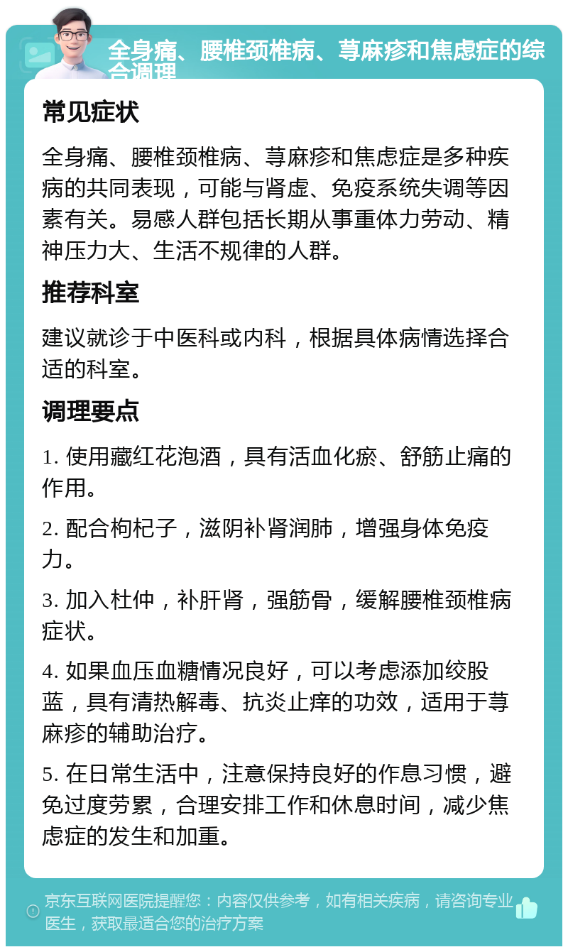 全身痛、腰椎颈椎病、荨麻疹和焦虑症的综合调理 常见症状 全身痛、腰椎颈椎病、荨麻疹和焦虑症是多种疾病的共同表现，可能与肾虚、免疫系统失调等因素有关。易感人群包括长期从事重体力劳动、精神压力大、生活不规律的人群。 推荐科室 建议就诊于中医科或内科，根据具体病情选择合适的科室。 调理要点 1. 使用藏红花泡酒，具有活血化瘀、舒筋止痛的作用。 2. 配合枸杞子，滋阴补肾润肺，增强身体免疫力。 3. 加入杜仲，补肝肾，强筋骨，缓解腰椎颈椎病症状。 4. 如果血压血糖情况良好，可以考虑添加绞股蓝，具有清热解毒、抗炎止痒的功效，适用于荨麻疹的辅助治疗。 5. 在日常生活中，注意保持良好的作息习惯，避免过度劳累，合理安排工作和休息时间，减少焦虑症的发生和加重。