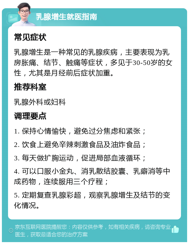 乳腺增生就医指南 常见症状 乳腺增生是一种常见的乳腺疾病，主要表现为乳房胀痛、结节、触痛等症状，多见于30-50岁的女性，尤其是月经前后症状加重。 推荐科室 乳腺外科或妇科 调理要点 1. 保持心情愉快，避免过分焦虑和紧张； 2. 饮食上避免辛辣刺激食品及油炸食品； 3. 每天做扩胸运动，促进局部血液循环； 4. 可以口服小金丸、消乳散结胶囊、乳癖消等中成药物，连续服用三个疗程； 5. 定期复查乳腺彩超，观察乳腺增生及结节的变化情况。