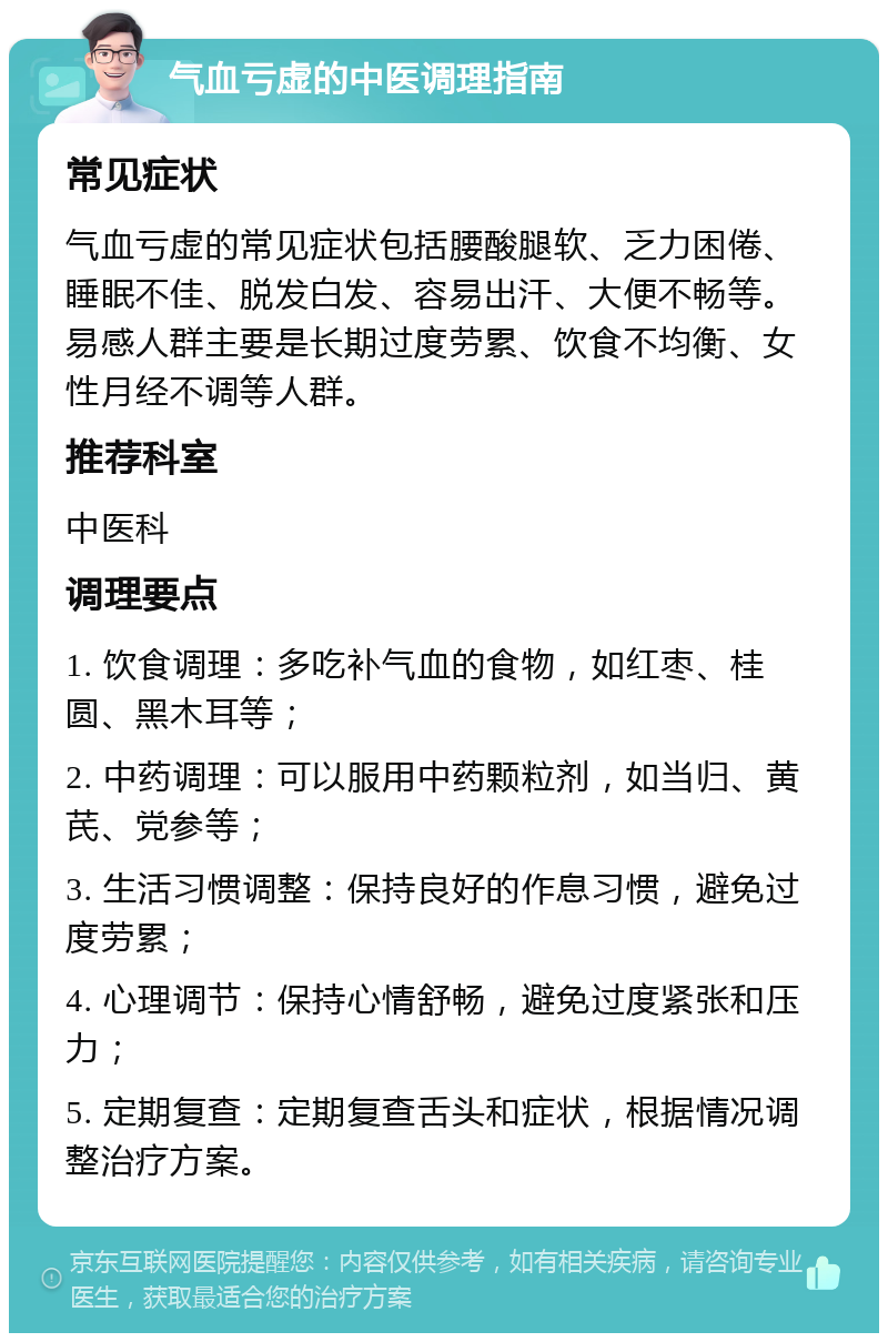 气血亏虚的中医调理指南 常见症状 气血亏虚的常见症状包括腰酸腿软、乏力困倦、睡眠不佳、脱发白发、容易出汗、大便不畅等。易感人群主要是长期过度劳累、饮食不均衡、女性月经不调等人群。 推荐科室 中医科 调理要点 1. 饮食调理：多吃补气血的食物，如红枣、桂圆、黑木耳等； 2. 中药调理：可以服用中药颗粒剂，如当归、黄芪、党参等； 3. 生活习惯调整：保持良好的作息习惯，避免过度劳累； 4. 心理调节：保持心情舒畅，避免过度紧张和压力； 5. 定期复查：定期复查舌头和症状，根据情况调整治疗方案。