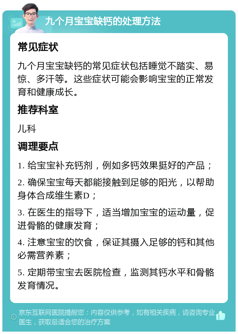 九个月宝宝缺钙的处理方法 常见症状 九个月宝宝缺钙的常见症状包括睡觉不踏实、易惊、多汗等。这些症状可能会影响宝宝的正常发育和健康成长。 推荐科室 儿科 调理要点 1. 给宝宝补充钙剂，例如多钙效果挺好的产品； 2. 确保宝宝每天都能接触到足够的阳光，以帮助身体合成维生素D； 3. 在医生的指导下，适当增加宝宝的运动量，促进骨骼的健康发育； 4. 注意宝宝的饮食，保证其摄入足够的钙和其他必需营养素； 5. 定期带宝宝去医院检查，监测其钙水平和骨骼发育情况。