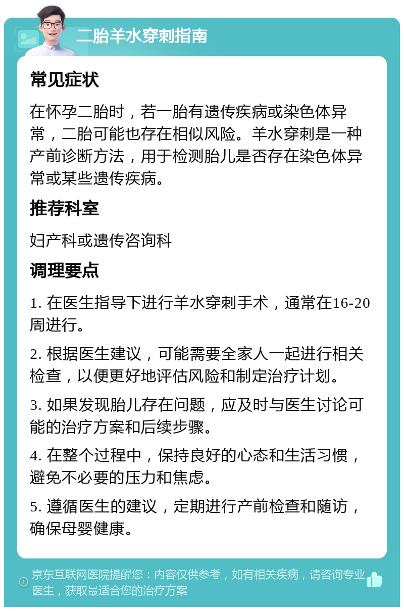 二胎羊水穿刺指南 常见症状 在怀孕二胎时，若一胎有遗传疾病或染色体异常，二胎可能也存在相似风险。羊水穿刺是一种产前诊断方法，用于检测胎儿是否存在染色体异常或某些遗传疾病。 推荐科室 妇产科或遗传咨询科 调理要点 1. 在医生指导下进行羊水穿刺手术，通常在16-20周进行。 2. 根据医生建议，可能需要全家人一起进行相关检查，以便更好地评估风险和制定治疗计划。 3. 如果发现胎儿存在问题，应及时与医生讨论可能的治疗方案和后续步骤。 4. 在整个过程中，保持良好的心态和生活习惯，避免不必要的压力和焦虑。 5. 遵循医生的建议，定期进行产前检查和随访，确保母婴健康。