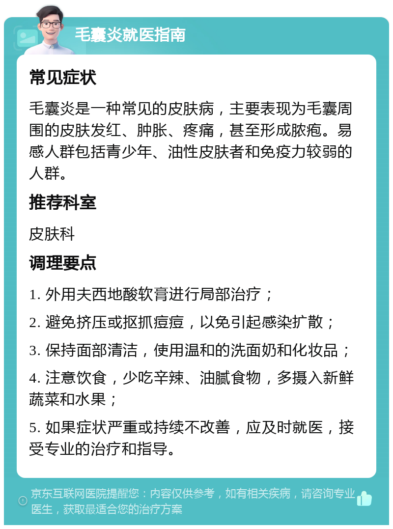 毛囊炎就医指南 常见症状 毛囊炎是一种常见的皮肤病，主要表现为毛囊周围的皮肤发红、肿胀、疼痛，甚至形成脓疱。易感人群包括青少年、油性皮肤者和免疫力较弱的人群。 推荐科室 皮肤科 调理要点 1. 外用夫西地酸软膏进行局部治疗； 2. 避免挤压或抠抓痘痘，以免引起感染扩散； 3. 保持面部清洁，使用温和的洗面奶和化妆品； 4. 注意饮食，少吃辛辣、油腻食物，多摄入新鲜蔬菜和水果； 5. 如果症状严重或持续不改善，应及时就医，接受专业的治疗和指导。