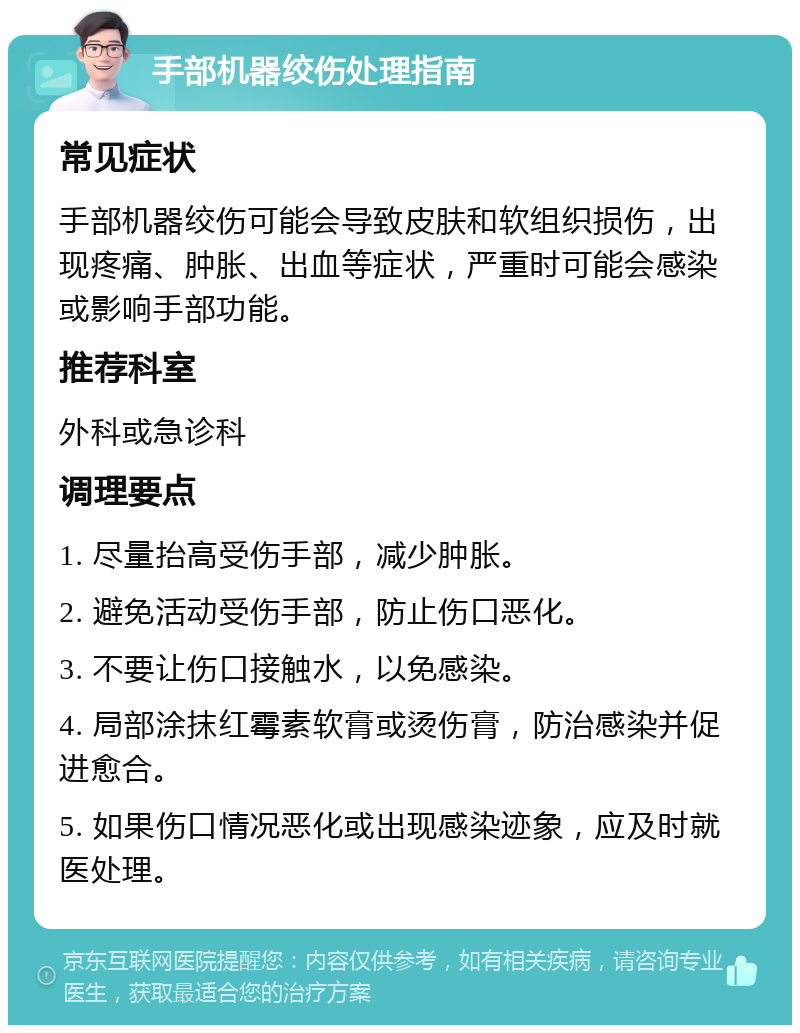 手部机器绞伤处理指南 常见症状 手部机器绞伤可能会导致皮肤和软组织损伤，出现疼痛、肿胀、出血等症状，严重时可能会感染或影响手部功能。 推荐科室 外科或急诊科 调理要点 1. 尽量抬高受伤手部，减少肿胀。 2. 避免活动受伤手部，防止伤口恶化。 3. 不要让伤口接触水，以免感染。 4. 局部涂抹红霉素软膏或烫伤膏，防治感染并促进愈合。 5. 如果伤口情况恶化或出现感染迹象，应及时就医处理。