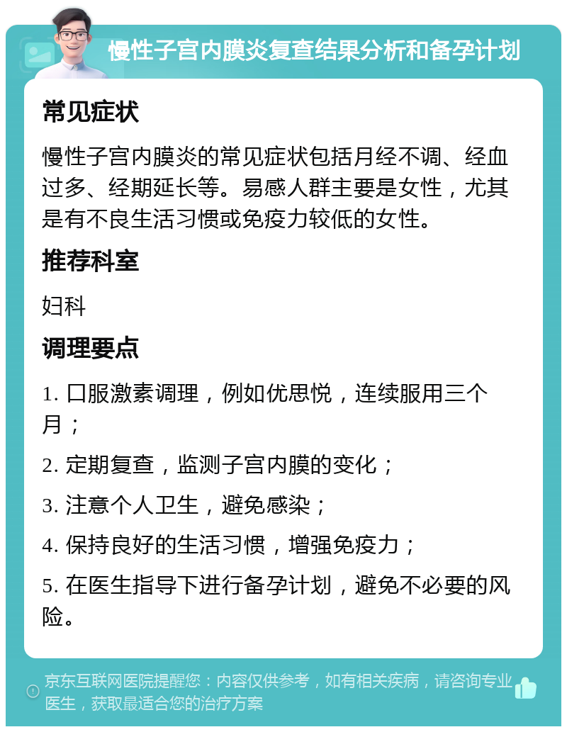 慢性子宫内膜炎复查结果分析和备孕计划 常见症状 慢性子宫内膜炎的常见症状包括月经不调、经血过多、经期延长等。易感人群主要是女性，尤其是有不良生活习惯或免疫力较低的女性。 推荐科室 妇科 调理要点 1. 口服激素调理，例如优思悦，连续服用三个月； 2. 定期复查，监测子宫内膜的变化； 3. 注意个人卫生，避免感染； 4. 保持良好的生活习惯，增强免疫力； 5. 在医生指导下进行备孕计划，避免不必要的风险。