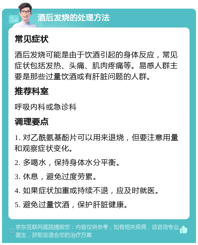 酒后发烧的处理方法 常见症状 酒后发烧可能是由于饮酒引起的身体反应，常见症状包括发热、头痛、肌肉疼痛等。易感人群主要是那些过量饮酒或有肝脏问题的人群。 推荐科室 呼吸内科或急诊科 调理要点 1. 对乙酰氨基酚片可以用来退烧，但要注意用量和观察症状变化。 2. 多喝水，保持身体水分平衡。 3. 休息，避免过度劳累。 4. 如果症状加重或持续不退，应及时就医。 5. 避免过量饮酒，保护肝脏健康。