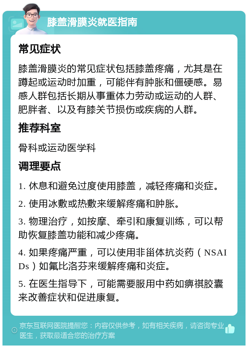 膝盖滑膜炎就医指南 常见症状 膝盖滑膜炎的常见症状包括膝盖疼痛，尤其是在蹲起或运动时加重，可能伴有肿胀和僵硬感。易感人群包括长期从事重体力劳动或运动的人群、肥胖者、以及有膝关节损伤或疾病的人群。 推荐科室 骨科或运动医学科 调理要点 1. 休息和避免过度使用膝盖，减轻疼痛和炎症。 2. 使用冰敷或热敷来缓解疼痛和肿胀。 3. 物理治疗，如按摩、牵引和康复训练，可以帮助恢复膝盖功能和减少疼痛。 4. 如果疼痛严重，可以使用非甾体抗炎药（NSAIDs）如氟比洛芬来缓解疼痛和炎症。 5. 在医生指导下，可能需要服用中药如痹祺胶囊来改善症状和促进康复。