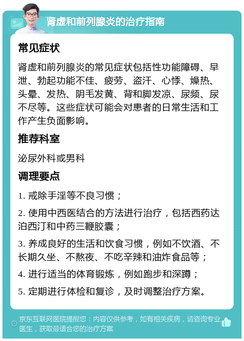 肾虚和前列腺炎的治疗指南 常见症状 肾虚和前列腺炎的常见症状包括性功能障碍、早泄、勃起功能不佳、疲劳、盗汗、心悸、燥热、头晕、发热、阴毛发黄、背和脚发凉、尿频、尿不尽等。这些症状可能会对患者的日常生活和工作产生负面影响。 推荐科室 泌尿外科或男科 调理要点 1. 戒除手淫等不良习惯； 2. 使用中西医结合的方法进行治疗，包括西药达泊西汀和中药三鞭胶囊； 3. 养成良好的生活和饮食习惯，例如不饮酒、不长期久坐、不熬夜、不吃辛辣和油炸食品等； 4. 进行适当的体育锻炼，例如跑步和深蹲； 5. 定期进行体检和复诊，及时调整治疗方案。