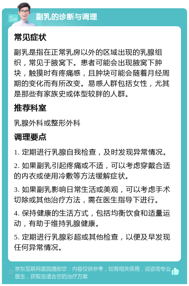 副乳的诊断与调理 常见症状 副乳是指在正常乳房以外的区域出现的乳腺组织，常见于腋窝下。患者可能会出现腋窝下肿块，触摸时有疼痛感，且肿块可能会随着月经周期的变化而有所改变。易感人群包括女性，尤其是那些有家族史或体型较胖的人群。 推荐科室 乳腺外科或整形外科 调理要点 1. 定期进行乳腺自我检查，及时发现异常情况。 2. 如果副乳引起疼痛或不适，可以考虑穿戴合适的内衣或使用冷敷等方法缓解症状。 3. 如果副乳影响日常生活或美观，可以考虑手术切除或其他治疗方法，需在医生指导下进行。 4. 保持健康的生活方式，包括均衡饮食和适量运动，有助于维持乳腺健康。 5. 定期进行乳腺彩超或其他检查，以便及早发现任何异常情况。